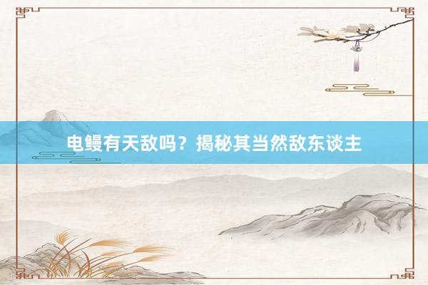 电鳗有天敌吗?揭秘其当然敌东谈主
