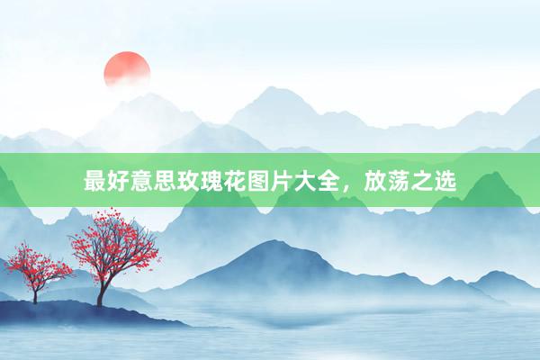 最好意思玫瑰花图片大全，放荡之选