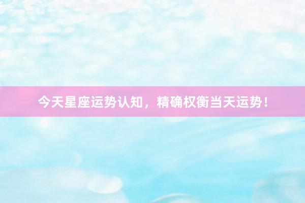 今天星座运势认知，精确权衡当天运势！